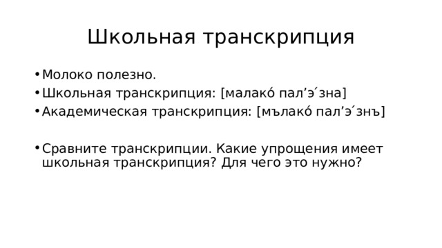 Школьная транскрипция Молоко полезно. Школьная транскрипция: [малако́ пал’э ́зна] Академическая транскрипция: [мълако́ пал’э ́знъ] Сравните транскрипции. Какие упрощения имеет школьная транскрипция? Для чего это нужно? 