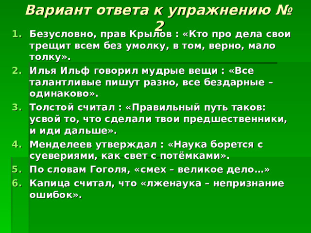 Вариант ответа к упражнению № 2 Безусловно, прав Крылов : «Кто про дела свои трещит всем без умолку, в том, верно, мало толку». Илья Ильф говорил мудрые вещи : «Все талантливые пишут разно, все бездарные – одинаково». Толстой считал : «Правильный путь таков: усвой то, что сделали твои предшественники, и иди дальше». Менделеев утверждал : «Наука борется с суевериями, как свет с потёмками». По словам Гоголя, «смех – великое дело…» Капица считал, что «лженаука – непризнание ошибок». 
