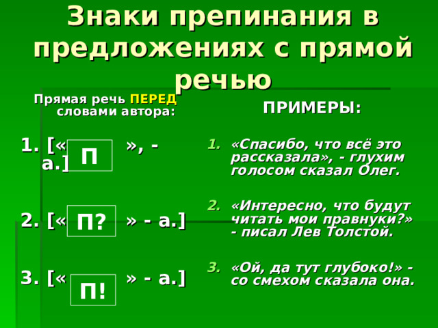 Знаки препинания в предложениях с прямой речью Прямая речь ПЕРЕД словами автора:  1. [ « », - а. ]   2. [ « » - а. ]   3. [ « » - а. ] ПРИМЕРЫ: «Спасибо, что всё это рассказала», - глухим голосом сказал Олег.  «Интересно, что будут читать мои правнуки?» - писал Лев Толстой.  «Ой, да тут глубоко!» - со смехом сказала она. П П? П! 