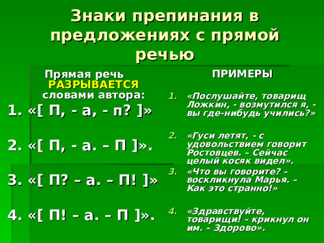 Знаки препинания в предложениях с прямой речью ПРИМЕРЫ  «Послушайте, товарищ Ложкин, - возмутился я, - вы где-нибудь учились?»  «Гуси летят, - с удовольствием говорит Ростовцев. – Сейчас целый косяк видел». «Что вы говорите? – воскликнула Марья. – Как это странно!»  «Здравствуйте, товарищи! – крикнул он им. – Здорово». Прямая речь РАЗРЫВАЕТСЯ словами автора: 1. « [ П, - а, - п? ] »  2. « [ П, - а. – П ] ».  3. « [ П? – а. – П! ] »  4. « [ П! – а. – П ] ». 