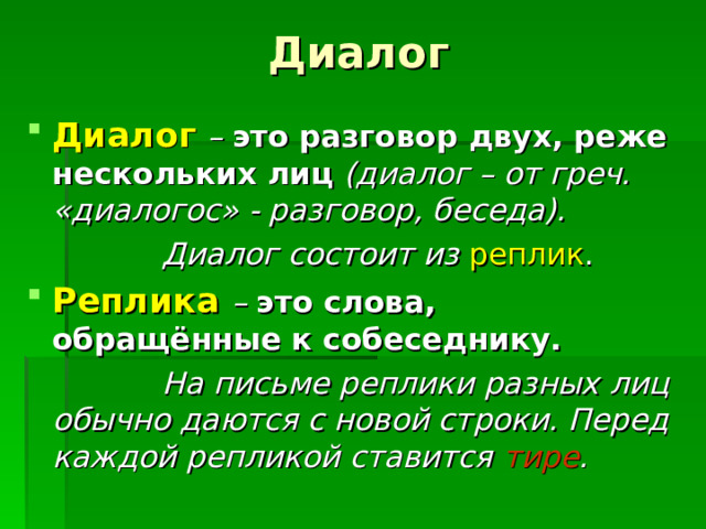 Диалог Диалог  – это разговор двух, реже нескольких лиц (диалог – от греч. «диалогос» - разговор, беседа).  Диалог состоит из реплик . Реплика  – это слова, обращённые к собеседнику.  На письме реплики разных лиц обычно даются с новой строки. Перед каждой репликой ставится тире . 
