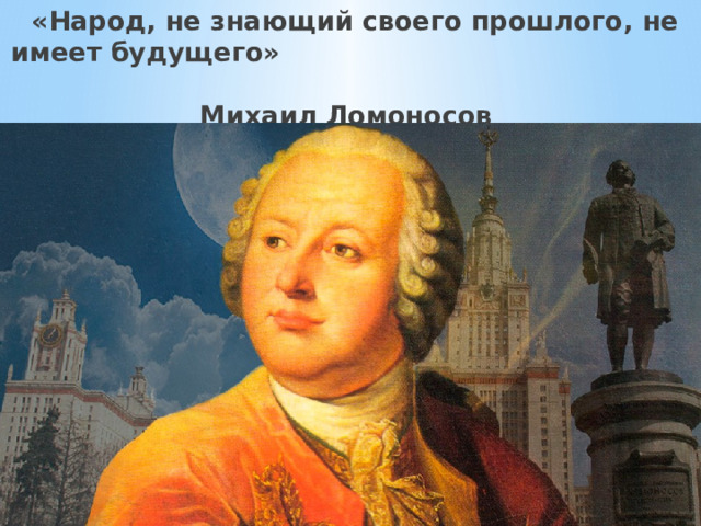   «Народ, не знающий своего прошлого, не имеет будущего»  Михаил Ломоносов 