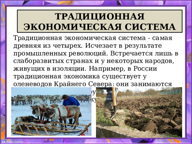 ТРАДИЦИОННАЯ ЭКОНОМИЧЕСКАЯ СИСТЕМА Традиционная экономическая система - самая древняя из четырех. Исчезает в результате промышленных революций. Встречается лишь в слаборазвитых странах и у некоторых народов, живущих в изоляции. Например, в России традиционная экономика существует у оленеводов Крайнего Севера: они занимаются своим делом, ориентируясь на традицию, а не на рынок и коммерческую выгоду. 
