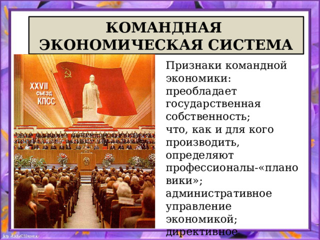 КОМАНДНАЯ ЭКОНОМИЧЕСКАЯ СИСТЕМА Признаки командной экономики: преобладает государственная собственность; что, как и для кого производить, определяют профессионалы-«плановики»; административное управление экономикой; директивное планирование и контроль сверху; бюрократизация экономики. 