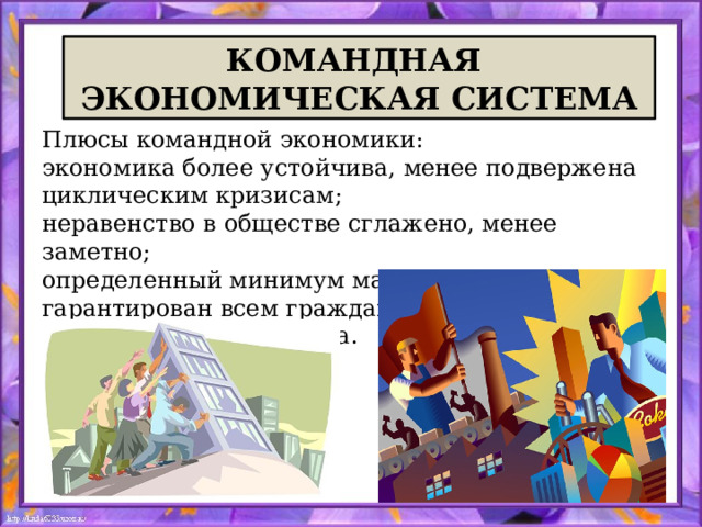 КОМАНДНАЯ ЭКОНОМИЧЕСКАЯ СИСТЕМА Плюсы командной экономики: экономика более устойчива, менее подвержена циклическим кризисам; неравенство в обществе сглажено, менее заметно; определенный минимум материальных благ гарантирован всем гражданам; отсутствует безработица. 