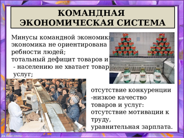 КОМАНДНАЯ ЭКОНОМИЧЕСКАЯ СИСТЕМА Минусы командной экономики: экономика не ориентирована на пот- ребности людей; тотальный дефицит товаров и услуг  - населению не хватает товаров и  услуг; отсутствие конкуренции -низкое качество товаров и услуг:  отсутствие мотивации к труду, уравнительная зарплата. 