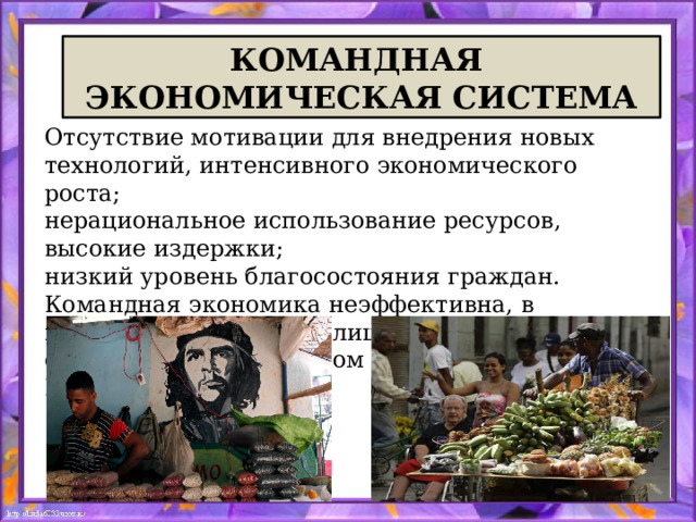 КОМАНДНАЯ ЭКОНОМИЧЕСКАЯ СИСТЕМА Отсутствие мотивации для внедрения новых технологий, интенсивного экономического роста; нерациональное использование ресурсов, высокие издержки; низкий уровень благосостояния граждан. Командная экономика неэффективна, в настоящее существует лишь в закрытых странах с авторитарным режимом - например, в КНДР, в Кубе . 