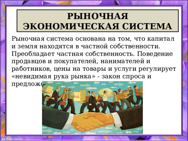  РЫНОЧНАЯ  ЭКОНОМИЧЕСКАЯ СИСТЕМА Рыночная система основана на том, что капитал и земля находятся в частной собственности. Преобладает частная собственность. Поведение продавцов и покупателей, нанимателей и работников, цены на товары и услуги регулирует «невидимая рука рынка» - закон спроса и предложения. 