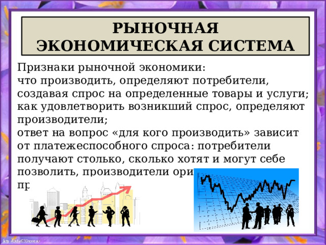  РЫНОЧНАЯ  ЭКОНОМИЧЕСКАЯ СИСТЕМА Признаки рыночной экономики: что производить, определяют потребители, создавая спрос на определенные товары и услуги; как удовлетворить возникший спрос, определяют производители; ответ на вопрос «для кого производить» зависит от платежеспособного спроса: потребители получают столько, сколько хотят и могут себе позволить, производители ориентируются на прибыль. 