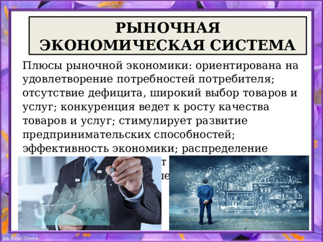  РЫНОЧНАЯ ЭКОНОМИЧЕСКАЯ СИСТЕМА Плюсы рыночной экономики: ориентирована на удовлетворение потребностей потребителя; отсутствие дефицита, широкий выбор товаров и услуг; конкуренция ведет к росту качества товаров и услуг; стимулирует развитие предпринимательских способностей; эффективность экономики; распределение доходов по труду создает экономические стимулы работать больше и лучше. 