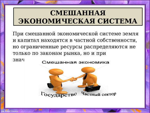 СМЕШАННАЯ ЭКОНОМИЧЕСКАЯ СИСТЕМА При смешанной экономической системе земля и капитал находятся в частной собственности, но ограниченные ресурсы распределяются не только по законам рынка, но и при значительном участии государства. 