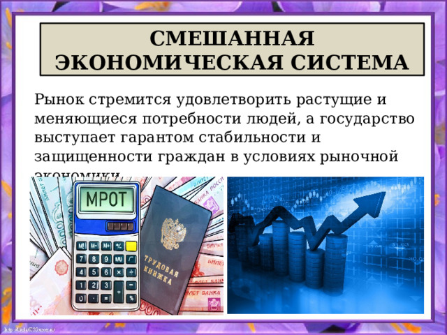 СМЕШАННАЯ ЭКОНОМИЧЕСКАЯ СИСТЕМА Рынок стремится удовлетворить растущие и меняющиеся потребности людей, а государство выступает гарантом стабильности и защищенности граждан в условиях рыночной экономики.  