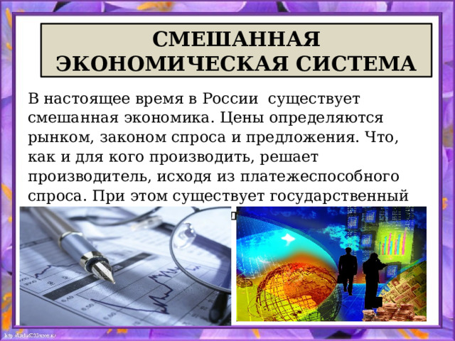 СМЕШАННАЯ ЭКОНОМИЧЕСКАЯ СИСТЕМА В настоящее время в России существует смешанная экономика. Цены определяются рынком, законом спроса и предложения. Что, как и для кого производить, решает производитель, исходя из платежеспособного спроса. При этом существует государственный сектор экономики и государство частично регулирует рынок . 