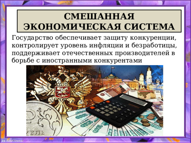 СМЕШАННАЯ ЭКОНОМИЧЕСКАЯ СИСТЕМА Государство обеспечивает защиту конкуренции, контролирует уровень инфляции и безработицы, поддерживает отечественных производителей в борьбе с иностранными конкурентами 
