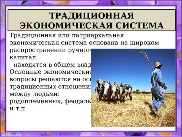 ТРАДИЦИОННАЯ ЭКОНОМИЧЕСКАЯ СИСТЕМА Традиционная или патриархальная экономическая система основана на широком распространении ручного труда, земля и капитал    находятся в общем владении. Основные экономические вопросы решаются на основе традиционных отношений между людьми: родоплеменных, феодальных и т.п . 
