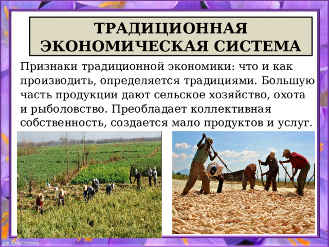 ТРАДИЦИОННАЯ ЭКОНОМИЧЕСКАЯ СИСТЕМА Признаки традиционной экономики: что и как производить, определяется традициями. Большую часть продукции дают сельское хозяйство, охота и рыболовство. Преобладает коллективная собственность, создается мало продуктов и услуг. 
