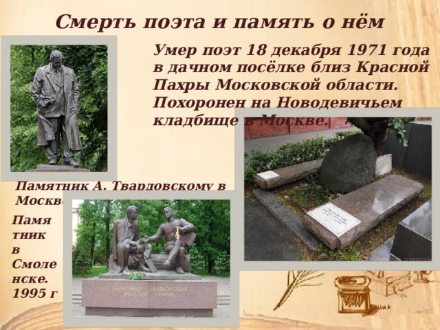 Смерть поэта и память о нём Умер поэт 18 декабря 1971 года в дачном посёлке близ Красной Пахры Московской области. Похоронен на Новодевичьем кладбище в Москве. Памятник А. Твардовскому в Москве 2013г Памятник в Смоленске. 1995 г 