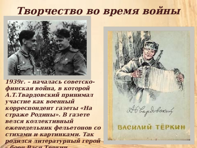 Творчество во время войны 1939г. – началась советско-финская война, в которой А.Т.Твардовский принимал участие как военный корреспондент газеты «На страже Родины». В газете велся коллективный еженедельник фельетонов со стихами и картинками. Так родился литературный герой – боец Вася Теркин. 