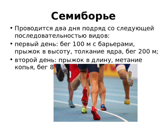 Семиборье Проводится два дня подряд со следующей последовательностью видов: первый день: бег 100 м с барьерами, прыжок в высоту, толкание ядра, бег 200 м; второй день: прыжок в длину, метание копья, бег 800 м. 