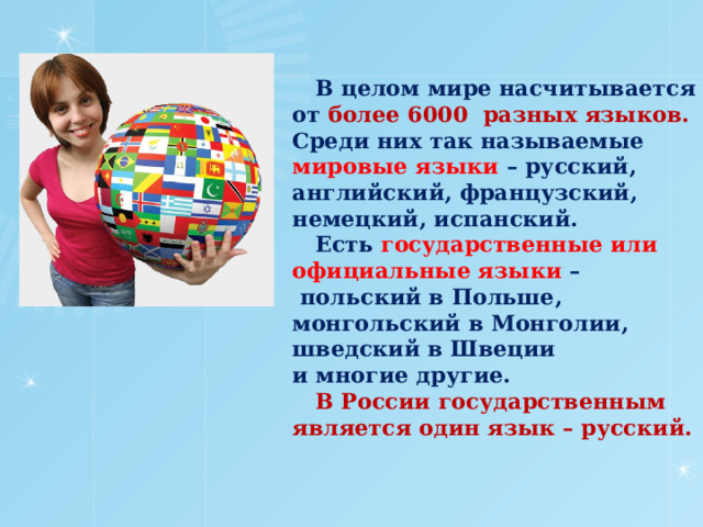  В целом мире насчитывается от более 6000 разных языков. Среди них так называемые мировые языки – русский, английский, французский, немецкий, испанский.  Есть государственные или официальные языки –  польский в Польше, монгольский в Монголии, шведский в Швеции  и многие другие.   В России государственным является один язык – русский.    