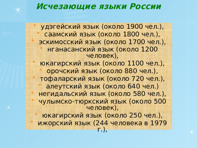 Исчезающие языки России   удэгейский язык (около 1900 чел.), саамский язык (около 1800 чел.), эскимосский язык (около 1700 чел.), нганасанский язык (около 1200 человек), юкагирский язык (около 1100 чел.), орочский язык (около 880 чел.), тофаларский язык (около 720 чел.), алеутский язык (около 640 чел.) негидальский язык (около 580 чел.), чулымско-тюркский язык (около 500 человек), юкагирский язык (около 250 чел.), ижорский язык (244 человека в 1979 г.), 