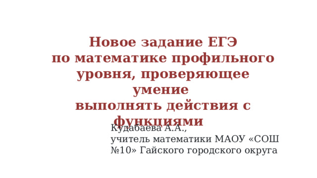 Новое задание ЕГЭ по математике профильного уровня, проверяющее умение выполнять действия с функциями Кудабаева А.А., учитель математики МАОУ «СОШ №10» Гайского городского округа 