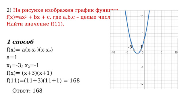2) На рисунке изображен график функции f(x)=ax 2 + bx + c, где a,b,c – целые числа. Найти значение f(11). 1 способ f(x)= a(x-x 1 )(x-x 2 ) a=1 x 1 =-3; x 2 =-1 f(x)= (x+3)(x+1) f(11)=(11+3)(11+1) = 168 -1 -3 Ответ: 168 