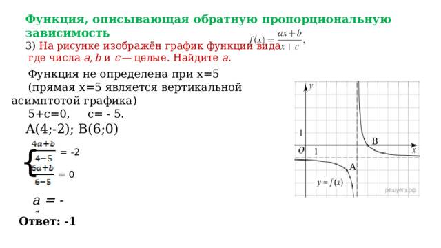 Функция, описывающая обратную пропорциональную зависимость  3) На рисунке изображён график функции вида    где числа  a ,  b  и  c  — целые. Найдите  a . Функция не определена при х=5 (прямая х=5 является вертикальной асимптотой графика) 5+c=0, c= - 5. A(4;-2); B(6;0) B  = -2 { A = 0 a = -1 Ответ: -1 