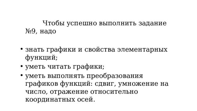  Чтобы успешно выполнить задание №9, надо знать графики и свойства элементарных функций; уметь читать графики; уметь выполнять преобразования графиков функций: сдвиг, умножение на число, отражение относительно координатных осей. 