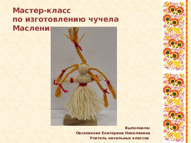 Мастер-класс по изготовлению чучела Масленицы         Выполнила: Овсяникова Екатерина Николаевна Учитель начальных классов 