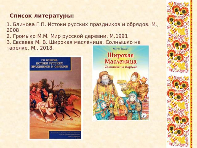 Список литературы:   1. Блинова Г.П. Истоки русских праздников и обрядов. М., 2008 2. Громыко М.М. Мир русской деревни. М.1991 3. Евсеева М. В. Широкая масленица. Солнышко на тарелке. М., 2018. 