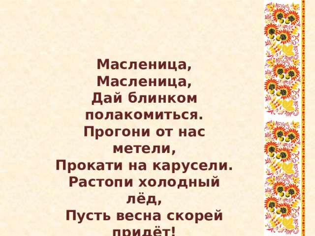 Масленица, Масленица, Дай блинком полакомиться. Прогони от нас метели, Прокати на карусели. Растопи холодный лёд, Пусть весна скорей придёт! 