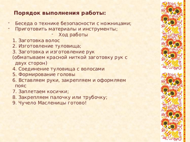 Порядок выполнения работы: Беседа о технике безопасности с ножницами; Приготовить материалы и инструменты; Ход работы  1. Заготовка волос  2. Изготовление туловища;  3. Заготовка и изготовление рук  (обматываем красной ниткой заготовку рук с двух сторон)  4. Соединение туловища с волосами  5. Формирование головы  6. Вставляем руки, закрепляем и оформляем пояс  7. Заплетаем косички;  8. Закрепляем палочку или трубочку;  9. Чучело Масленицы готово! 
