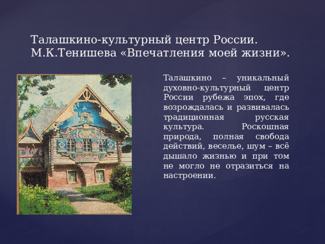 Талашкино-культурный центр России. М.К.Тенишева «Впечатления моей жизни». Талашкино – уникальный духовно-культурный центр России рубежа эпох, где возрождалась и развивалась традиционная русская культура. Роскошная природа, полная свобода действий, веселье, шум – всё дышало жизнью и при том не могло не отразиться на настроении. 