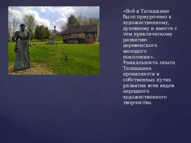 «Всё в Талашкине было приурочено к художественному, духовному и вместе с тем практическому развитию деревенского молодого поколения». Уникальность опыта Талашкина проявляется в собственных путях развития всех видов народного художественного творчества. 