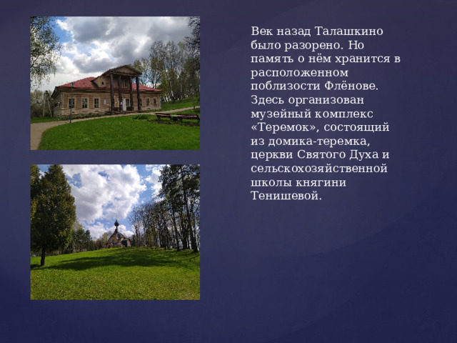 Век назад Талашкино было разорено. Но память о нём хранится в расположенном поблизости Флёнове. Здесь организован музейный комплекс «Теремок», состоящий из домика-теремка, церкви Святого Духа и сельскохозяйственной школы княгини Тенишевой. 