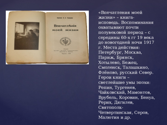 «Впечатления моей жизни» – книга-исповедь. Воспоминания охватывают почти полувековой период – с середины 60-х гг 19 века до новогодней ночи 1917 г. Места действия: Петербург, Москва, Париж, Брянск, Хотылево, Бежец, Смоленск, Талашкино, Флёново, русский Север. Герои книги – светлейшие умы эпохи: Репин, Тургенев, Чайковский, Мамонтов, Врубель, Коровин, Бенуа, Рерих, Дягилев, Святополк-Четвертинская, Серов, Малютин и др. 