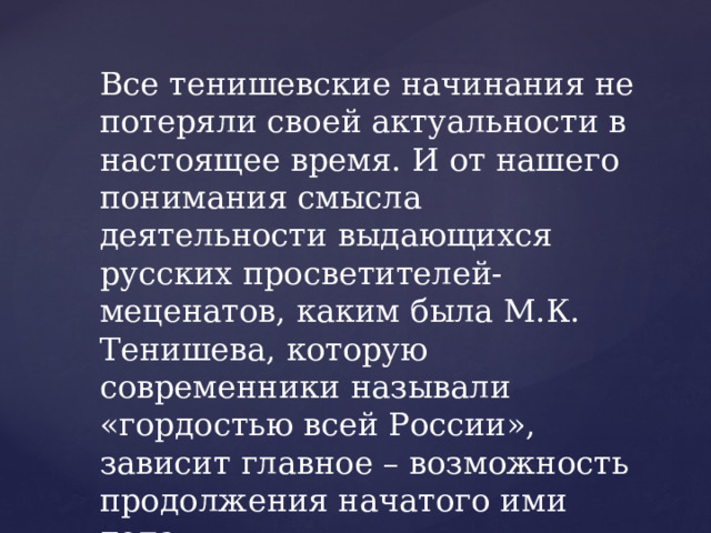 Все тенишевские начинания не потеряли своей актуальности в настоящее время. И от нашего понимания смысла деятельности выдающихся русских просветителей-меценатов, каким была М.К. Тенишева, которую современники называли «гордостью всей России», зависит главное – возможность продолжения начатого ими дела. 