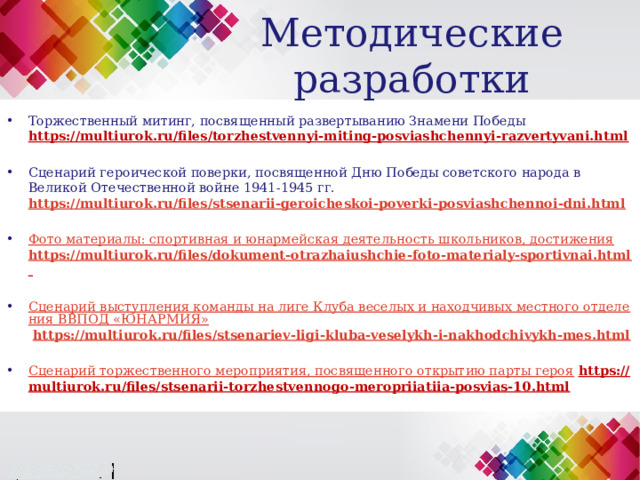 Методические разработки Торжественный митинг, посвященный развертыванию Знамени Победы https://multiurok.ru/files/torzhestvennyi-miting-posviashchennyi-razvertyvani.html  Сценарий героической поверки, посвященной Дню Победы советского народа в Великой Отечественной войне 1941-1945 гг. https://multiurok.ru/files/stsenarii-geroicheskoi-poverki-posviashchennoi-dni.html  Фото материалы: спортивная и юнармейская деятельность школьников, достижения  https://multiurok.ru/files/dokument-otrazhaiushchie-foto-materialy-sportivnai.html   Сценарий выступления команды на лиге Клуба веселых и находчивых местного отделения ВВПОД «ЮНАРМИЯ»  https://multiurok.ru/files/stsenariev-ligi-kluba-veselykh-i-nakhodchivykh-mes.html  Сценарий торжественного мероприятия, посвященного открытию парты героя  https://multiurok.ru/files/stsenarii-torzhestvennogo-meropriiatiia-posvias-10.html 