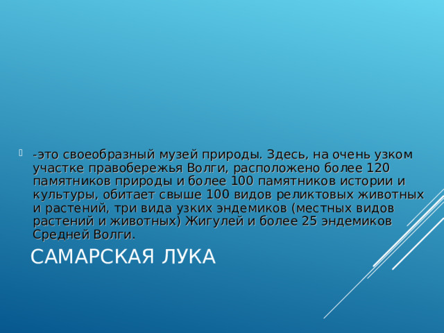 -это своеобразный музей природы. Здесь, на очень узком участке правобережья Волги, расположено более 120 памятников природы и более 100 памятников истории и культуры, обитает свыше 100 видов реликтовых животных и растений, три вида узких эндемиков (местных видов растений и животных) Жигулей и более 25 эндемиков Средней Волги. САМАРСКАЯ ЛУКА 