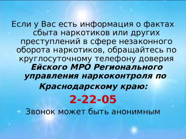 Если у Вас есть информация о фактах сбыта наркотиков или других преступлений в сфере незаконного оборота наркотиков, обращайтесь по круглосуточному телефону доверия Ейского МРО  Регионального управления наркоконтроля по Краснодарскому краю: 2-22-05 Звонок может быть анонимным 