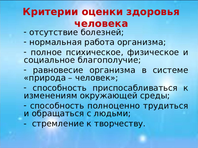 Критерии оценки здоровья человека  отсутствие болезней;  нормальная работа организма;  полное психическое, физическое и социальное благополучие;  равновесие организма в системе «природа – человек»;  способность приспосабливаться к изменениям окружающей среды;  способность полноценно трудиться и обращаться с людьми; - стремление к творчеству. 