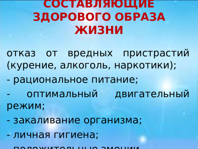 СОСТАВЛЯЮЩИЕ ЗДОРОВОГО ОБРАЗА ЖИЗНИ отказ от вредных пристрастий (курение, алкоголь, наркотики); - рациональное питание; - оптимальный двигательный режим; - закаливание организма; - личная гигиена; - положительные эмоции. 