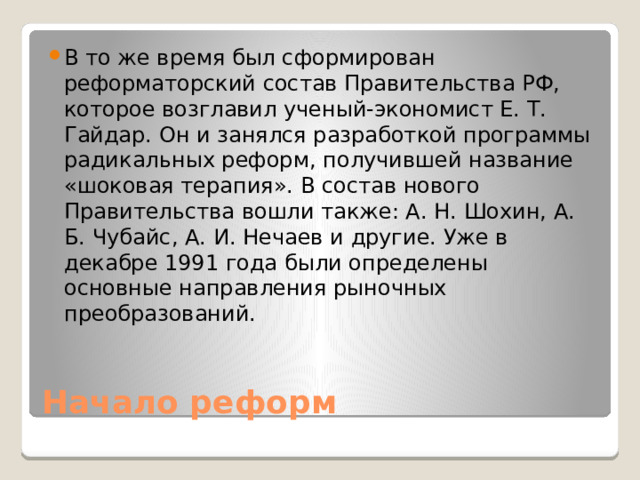 В то же время был сформирован реформаторский состав Правительства РФ, которое возглавил ученый-экономист Е. Т. Гайдар. Он и занялся разработкой программы радикальных реформ, получившей название «шоковая терапия». В состав нового Правительства вошли также: А. Н. Шохин, А. Б. Чубайс, А. И. Нечаев и другие. Уже в декабре 1991 года были определены основные направления рыночных преобразований. Начало реформ 