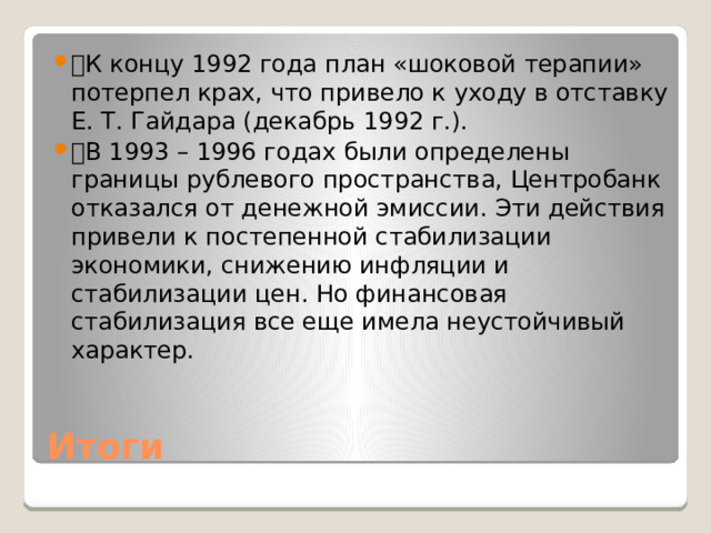 🔹 К концу 1992 года план «шоковой терапии» потерпел крах, что привело к уходу в отставку Е. Т. Гайдара (декабрь 1992 г.). 🔹 В 1993 – 1996 годах были определены границы рублевого пространства, Центробанк отказался от денежной эмиссии. Эти действия привели к постепенной стабилизации экономики, снижению инфляции и стабилизации цен. Но финансовая стабилизация все еще имела неустойчивый характер. Итоги 