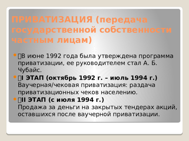 ПРИВАТИЗАЦИЯ (передача государственной собственности частным лицам) 🔹 В июне 1992 года была утверждена программа приватизации, ее руководителем стал А. Б. Чубайс. 🔸 I ЭТАП (октябрь 1992 г. – июль 1994 г.)  Ваучерная/чековая приватизация: раздача приватизационных чеков населению. 🔸 II ЭТАП (с июля 1994 г.)  Продажа за деньги на закрытых тендерах акций, оставшихся после ваучерной приватизации. 