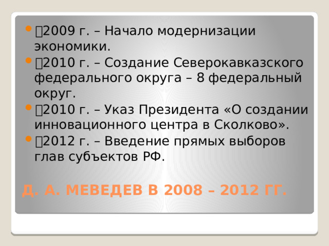 🔹 2009 г. – Начало модернизации экономики. 🔹 2010 г. – Создание Северокавказского федерального округа – 8 федеральный округ. 🔹 2010 г. – Указ Президента «О создании инновационного центра в Сколково». 🔹 2012 г. – Введение прямых выборов глав субъектов РФ. Д. А. МЕВЕДЕВ В 2008 – 2012 ГГ.   