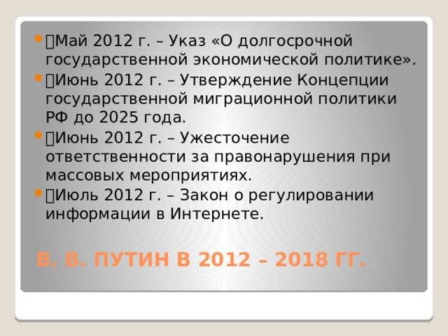 🔹 Май 2012 г. – Указ «О долгосрочной государственной экономической политике». 🔹 Июнь 2012 г. – Утверждение Концепции государственной миграционной политики РФ до 2025 года. 🔹 Июнь 2012 г. – Ужесточение ответственности за правонарушения при массовых мероприятиях. 🔹 Июль 2012 г. – Закон о регулировании информации в Интернете.   В. В. ПУТИН В 2012 – 2018 ГГ.   
