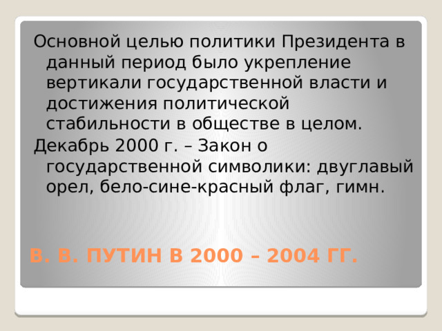 Основной целью политики Президента в данный период было укрепление вертикали государственной власти и достижения политической стабильности в обществе в целом. Декабрь 2000 г. – Закон о государственной символики: двуглавый орел, бело-сине-красный флаг, гимн. В. В. ПУТИН В 2000 – 2004 ГГ.   