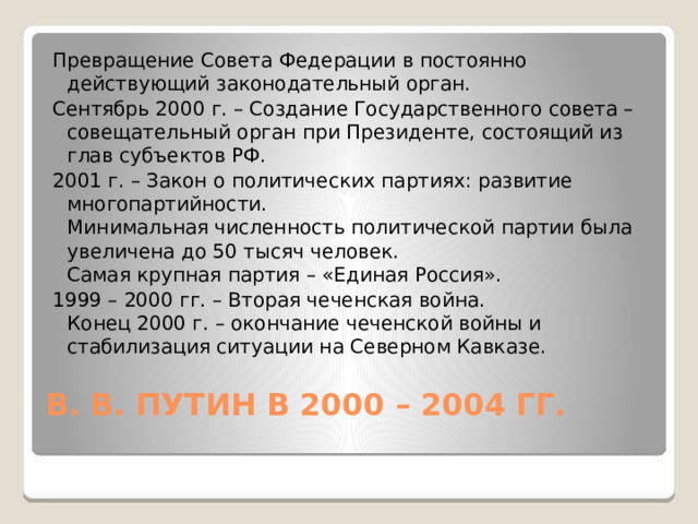 Превращение Совета Федерации в постоянно действующий законодательный орган. Сентябрь 2000 г. – Создание Государственного совета – совещательный орган при Президенте, состоящий из глав субъектов РФ. 2001 г. – Закон о политических партиях: развитие многопартийности.  Минимальная численность политической партии была увеличена до 50 тысяч человек.  Самая крупная партия – «Единая Россия». 1999 – 2000 гг. – Вторая чеченская война.  Конец 2000 г. – окончание чеченской войны и стабилизация ситуации на Северном Кавказе. В. В. ПУТИН В 2000 – 2004 ГГ.   